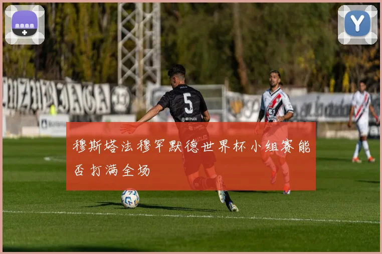 穆斯塔法穆罕默德世界杯小组赛能否打满全场
