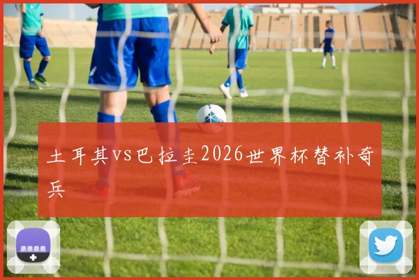 土耳其vs巴拉圭2026世界杯替补奇兵