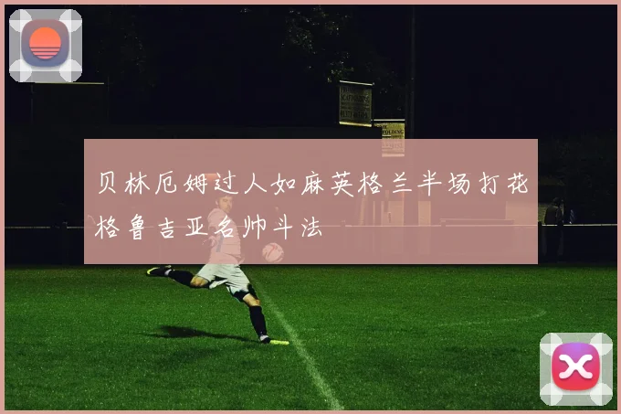 贝林厄姆过人如麻英格兰半场打花格鲁吉亚名帅斗法