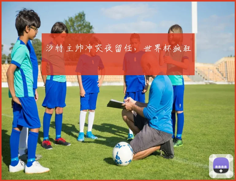 沙特主帅冲突夜留任，世界杯疯狂