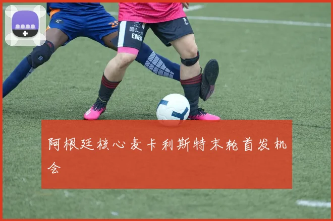 阿根廷核心麦卡利斯特末轮首发机会