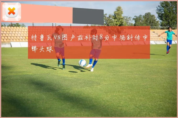特鲁瓦vs图卢兹补时8分中场斜传中锋头球
