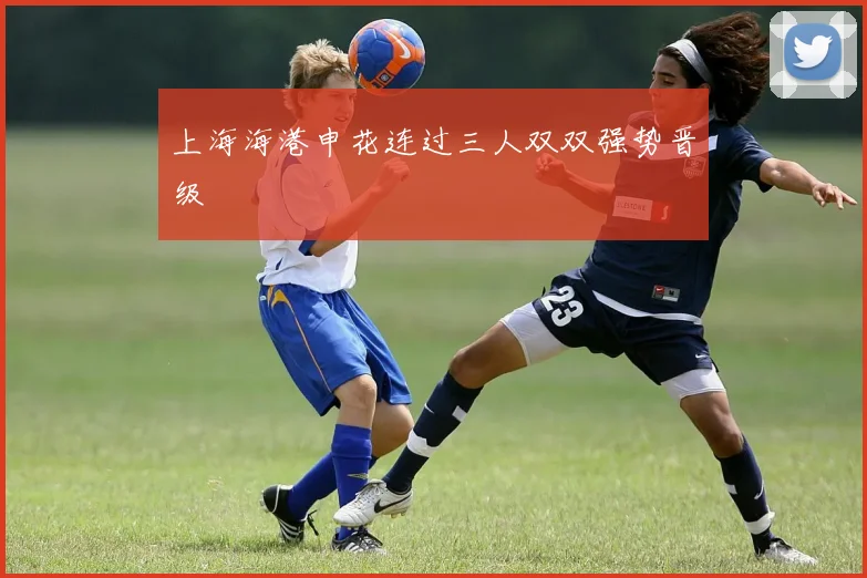 上海海港申花连过三人双双强势晋级