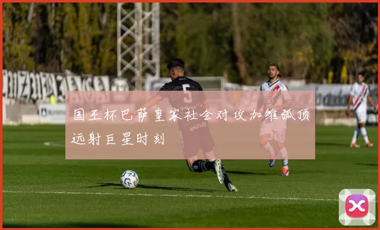 国王杯巴萨皇家社会对攻加维弧顶远射巨星时刻