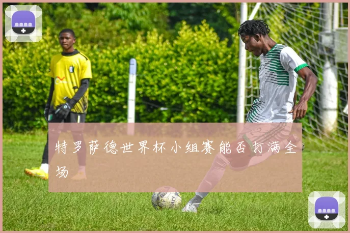 特罗萨德世界杯小组赛能否打满全场