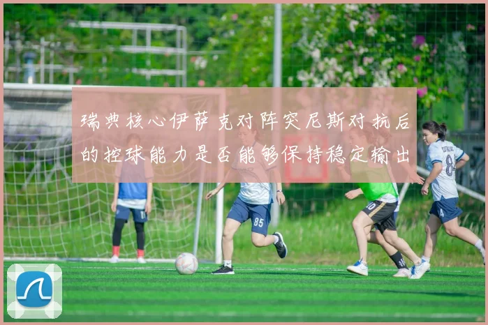 瑞典核心伊萨克对阵突尼斯对抗后的控球能力是否能够保持稳定输出