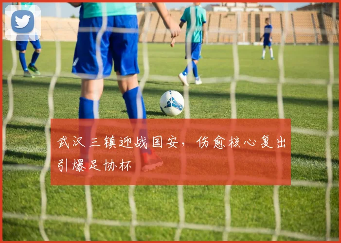 武汉三镇迎战国安，伤愈核心复出引爆足协杯