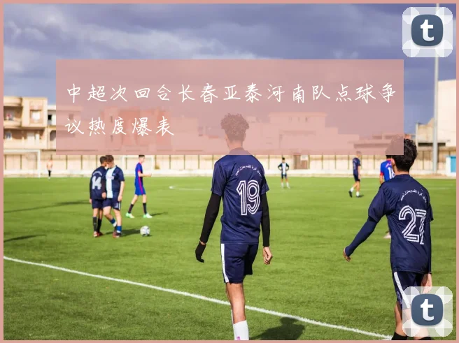 中超次回合长春亚泰河南队点球争议热度爆表