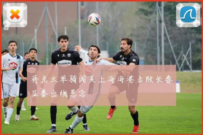 蒋光太单骑闯关上海海港击败长春亚泰出线悬念