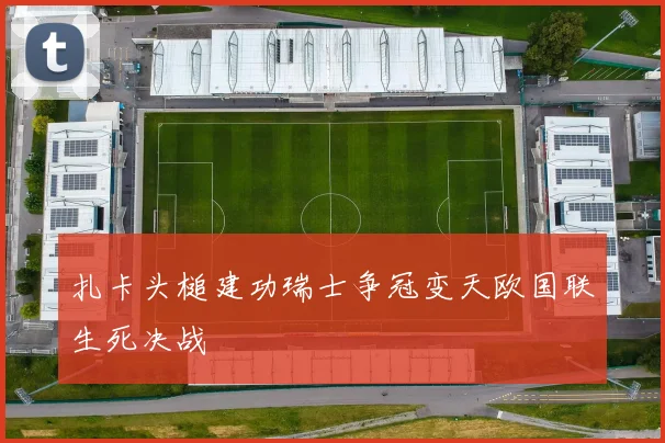 扎卡头槌建功瑞士争冠变天欧国联生死决战
