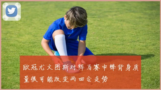 欧冠尤文图斯对阵马赛中锋背身质量很可能改变两回合走势