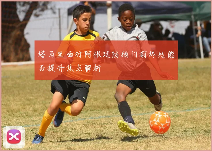 塔马里面对阿根廷防线门前终结能否提升焦点解析