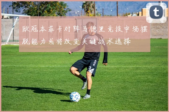 欧冠本菲卡对阵马德里竞技中场摆脱能力或将改变关键战术选择