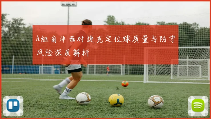 A组南非面对捷克定位球质量与防守风险深度解析