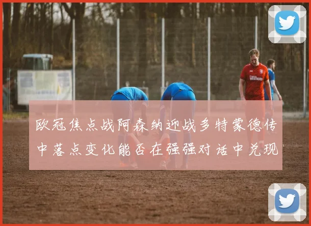 欧冠焦点战阿森纳迎战多特蒙德传中落点变化能否在强强对话中兑现