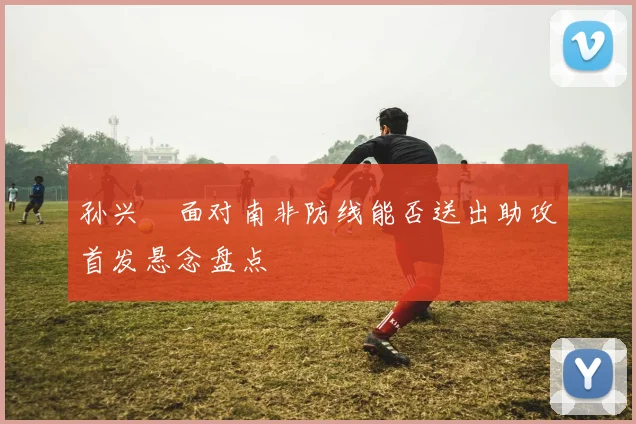 孙兴慜面对南非防线能否送出助攻首发悬念盘点