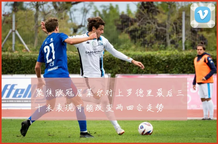 聚焦欧冠居莱尔对上罗德里最后三十米表现可能改变两回合走势