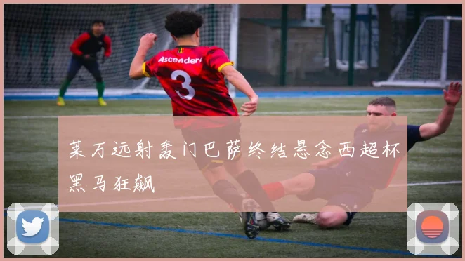 莱万远射轰门巴萨终结悬念西超杯黑马狂飙