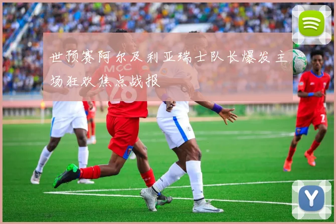 世预赛阿尔及利亚瑞士队长爆发主场狂欢焦点战报