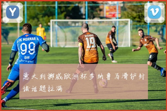 意大利挪威欧洲杯多纳鲁马滑铲封堵话题拉满