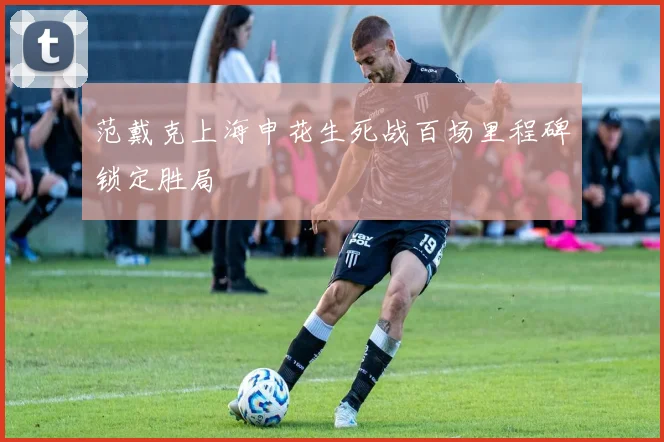 范戴克上海申花生死战百场里程碑锁定胜局