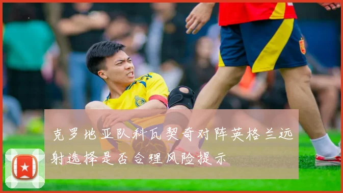 克罗地亚队科瓦契奇对阵英格兰远射选择是否合理风险提示