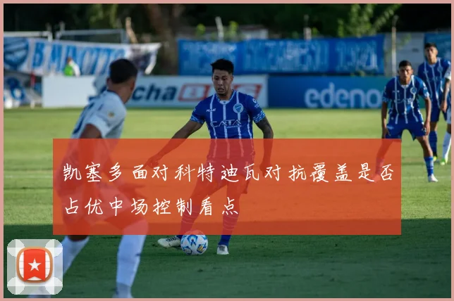 凯塞多面对科特迪瓦对抗覆盖是否占优中场控制看点