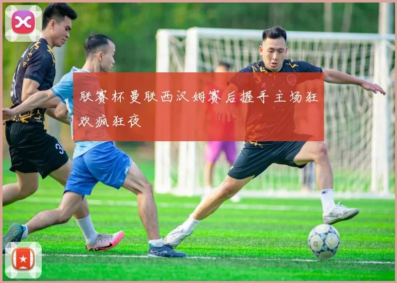 联赛杯曼联西汉姆赛后握手主场狂欢疯狂夜