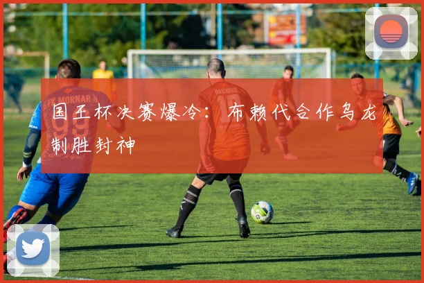 国王杯决赛爆冷：布赖代合作乌龙制胜封神