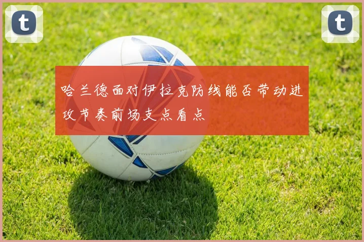 哈兰德面对伊拉克防线能否带动进攻节奏前场支点看点