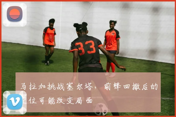马拉加挑战塞尔塔,前锋回撤后的空位可能改变局面