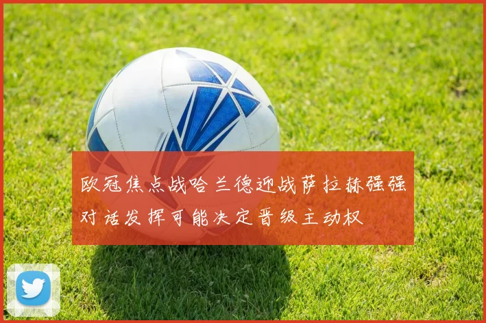欧冠焦点战哈兰德迎战萨拉赫强强对话发挥可能决定晋级主动权
