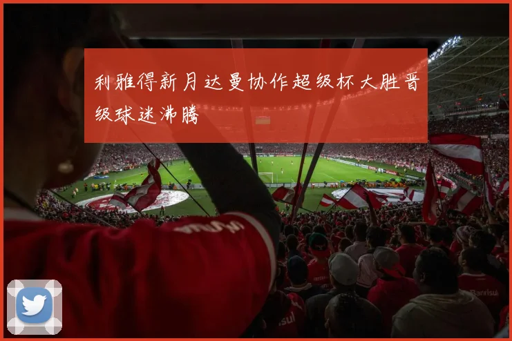 利雅得新月达曼协作超级杯大胜晋级球迷沸腾