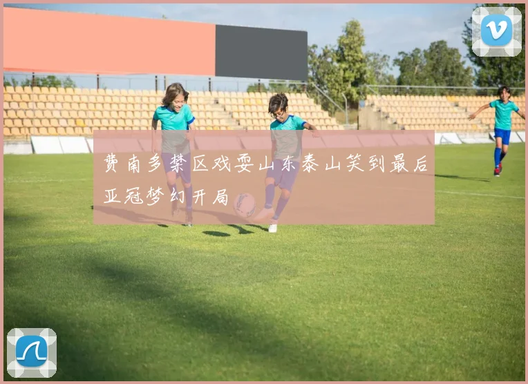 费南多禁区戏耍山东泰山笑到最后亚冠梦幻开局