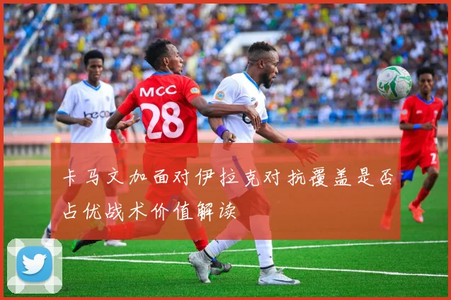 卡马文加面对伊拉克对抗覆盖是否占优战术价值解读