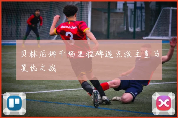 贝林厄姆千场里程碑造点救主皇马复仇之战