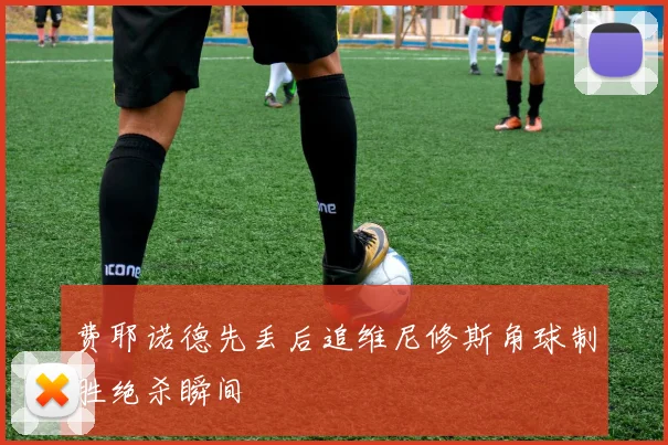 费耶诺德先丢后追维尼修斯角球制胜绝杀瞬间
