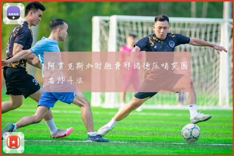 阿贾克斯加时胜费耶诺德压哨突围名帅斗法