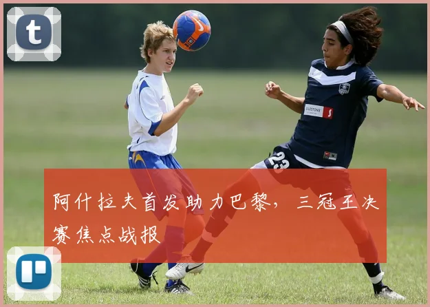 阿什拉夫首发助力巴黎，三冠王决赛焦点战报