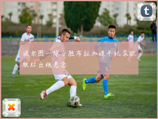 波尔图一球小胜布拉加追平纪录欧联杯出线悬念