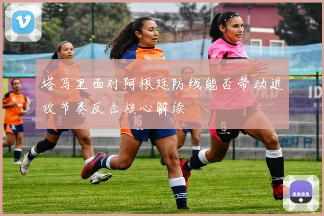 塔马里面对阿根廷防线能否带动进攻节奏反击核心解读
