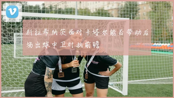 科拉希纳茨面对卡塔尔能否带动后场出球中卫对抗前瞻